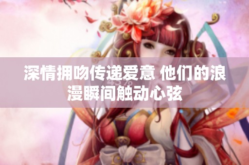 深情拥吻传递爱意 他们的浪漫瞬间触动心弦