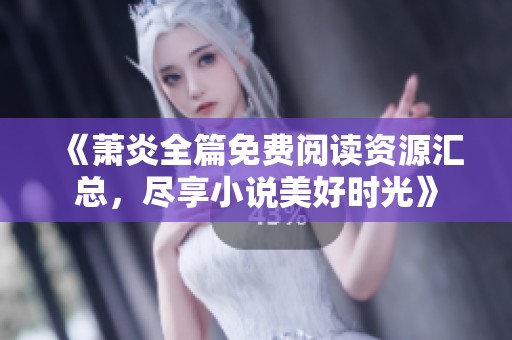 《萧炎全篇免费阅读资源汇总，尽享小说美好时光》