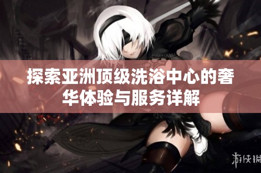 探索亚洲顶级洗浴中心的奢华体验与服务详解