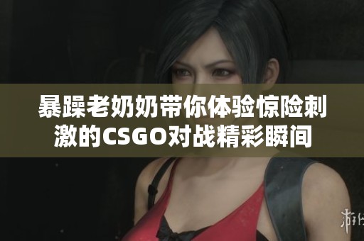暴躁老奶奶带你体验惊险刺激的CSGO对战精彩瞬间