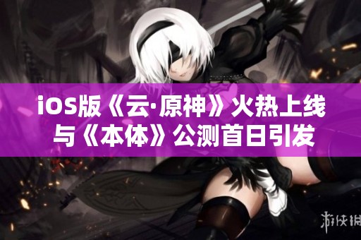 iOS版《云·原神》火热上线 与《本体》公测首日引发热议
