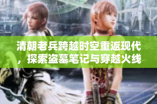 清朝老兵跨越时空重返现代，探索盗墓笔记与穿越火线的奇妙世界