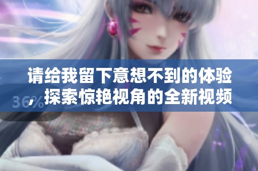 请给我留下意想不到的体验，探索惊艳视角的全新视频内容