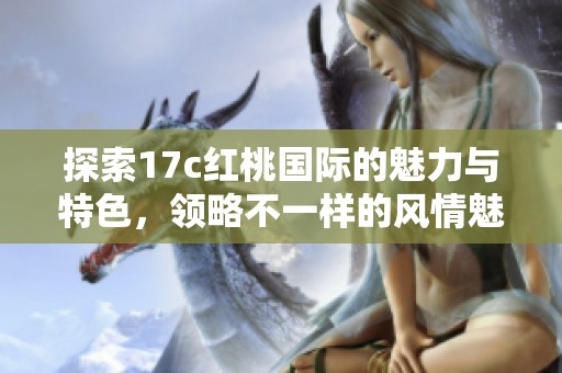 探索17c红桃国际的魅力与特色，领略不一样的风情魅力