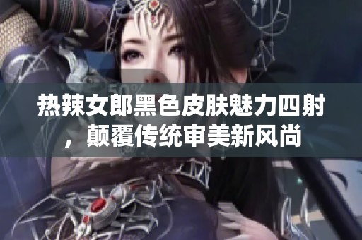 热辣女郎黑色皮肤魅力四射，颠覆传统审美新风尚