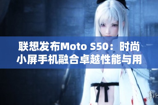 联想发布Moto S50：时尚小屏手机融合卓越性能与用户体验
