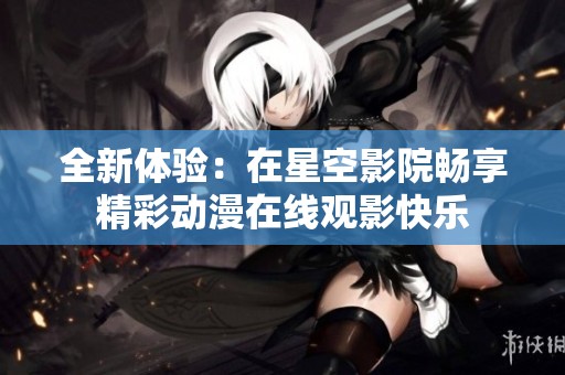 全新体验：在星空影院畅享精彩动漫在线观影快乐