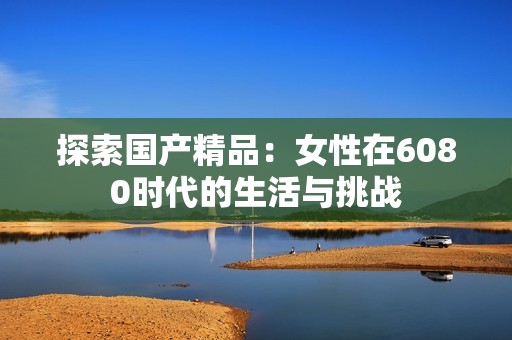 探索国产精品：女性在6080时代的生活与挑战