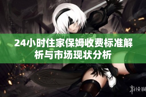 24小时住家保姆收费标准解析与市场现状分析