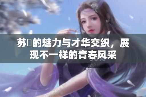 苏玥的魅力与才华交织，展现不一样的青春风采