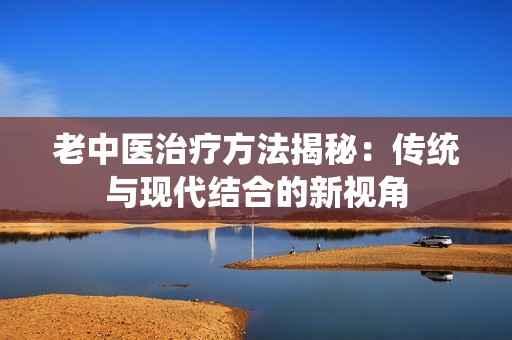 老中医治疗方法揭秘：传统与现代结合的新视角