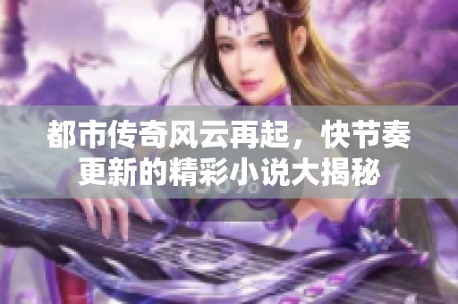 都市传奇风云再起，快节奏更新的精彩小说大揭秘