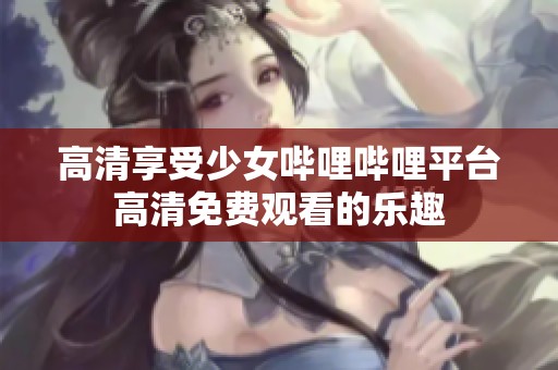 高清享受少女哔哩哔哩平台高清免费观看的乐趣