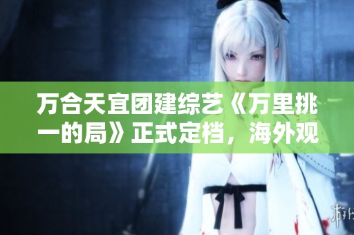 万合天宜团建综艺《万里挑一的局》正式定档，海外观众该如何观看？