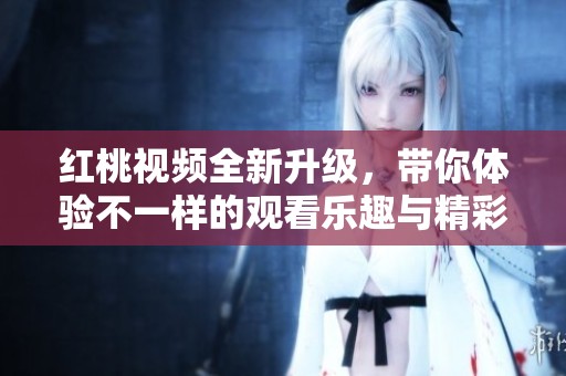 红桃视频全新升级，带你体验不一样的观看乐趣与精彩内容