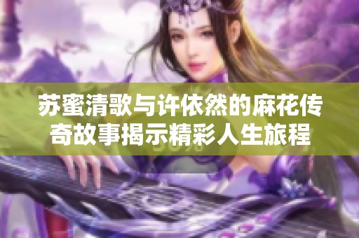 苏蜜清歌与许依然的麻花传奇故事揭示精彩人生旅程