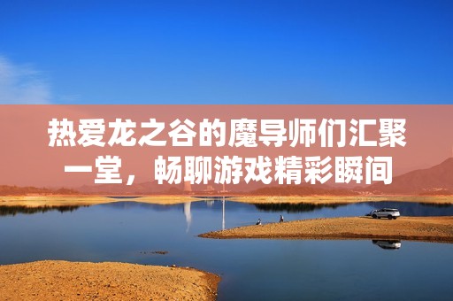 热爱龙之谷的魔导师们汇聚一堂，畅聊游戏精彩瞬间