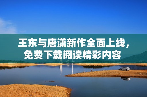 王东与唐潇新作全面上线，免费下载阅读精彩内容 