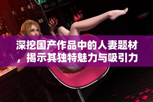 深挖国产作品中的人妻题材，揭示其独特魅力与吸引力
