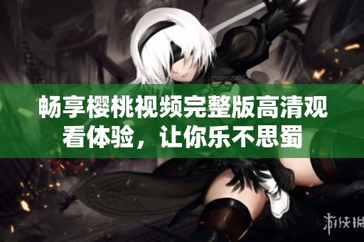 畅享樱桃视频完整版高清观看体验，让你乐不思蜀