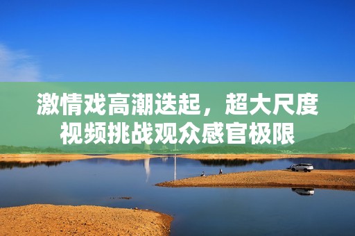 激情戏高潮迭起，超大尺度视频挑战观众感官极限