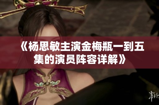 《杨思敏主演金梅瓶一到五集的演员阵容详解》
