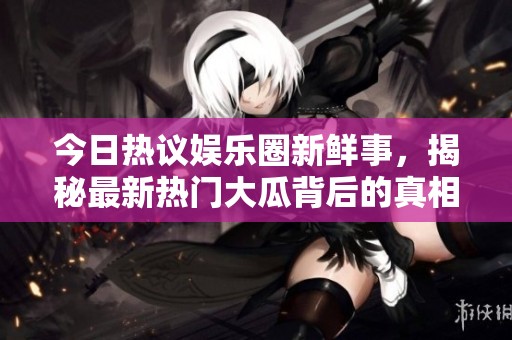 今日热议娱乐圈新鲜事，揭秘最新热门大瓜背后的真相