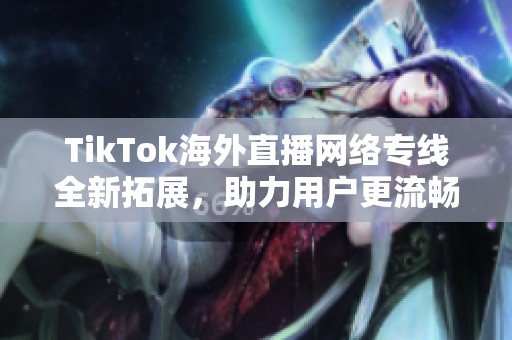 TikTok海外直播网络专线全新拓展，助力用户更流畅体验