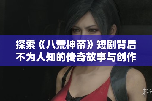 探索《八荒神帝》短剧背后不为人知的传奇故事与创作历程