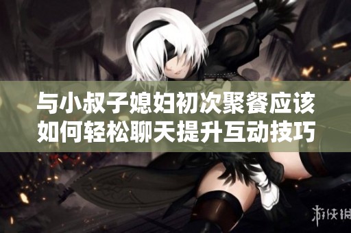与小叔子媳妇初次聚餐应该如何轻松聊天提升互动技巧