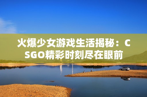 火爆少女游戏生活揭秘：CSGO精彩时刻尽在眼前