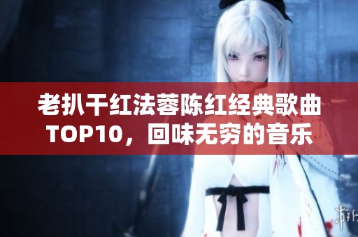 老扒干红法蓉陈红经典歌曲TOP10，回味无穷的音乐盛宴