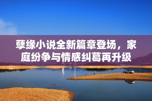 孽缘小说全新篇章登场，家庭纷争与情感纠葛再升级
