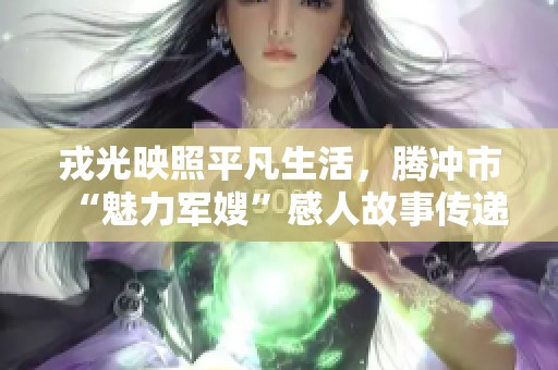 戎光映照平凡生活，腾冲市“魅力军嫂”感人故事传递温暖与力量