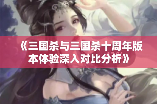 《三国杀与三国杀十周年版本体验深入对比分析》