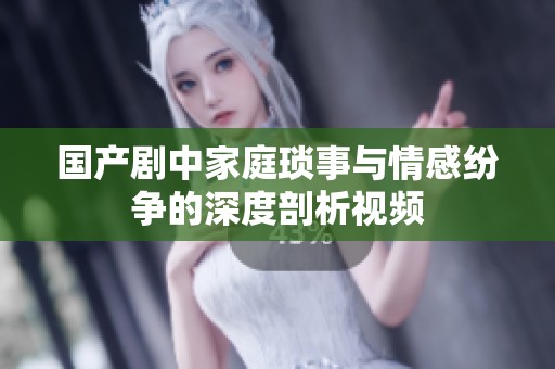 国产剧中家庭琐事与情感纷争的深度剖析视频