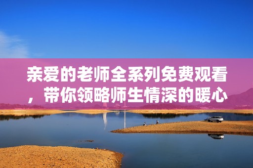 亲爱的老师全系列免费观看，带你领略师生情深的暖心剧集