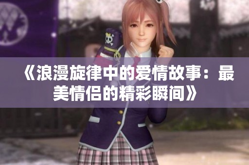 《浪漫旋律中的爱情故事：最美情侣的精彩瞬间》