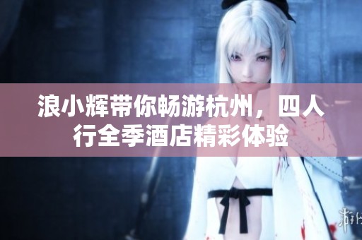 浪小辉带你畅游杭州，四人行全季酒店精彩体验