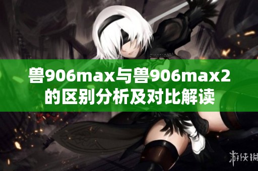 兽906max与兽906max2的区别分析及对比解读