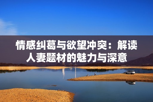 情感纠葛与欲望冲突：解读人妻题材的魅力与深意