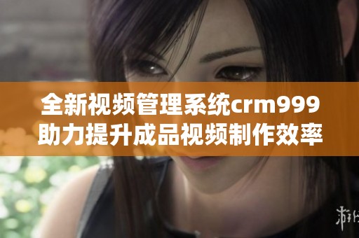 全新视频管理系统crm999助力提升成品视频制作效率