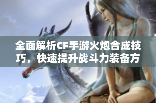 全面解析CF手游火炮合成技巧，快速提升战斗力装备方法