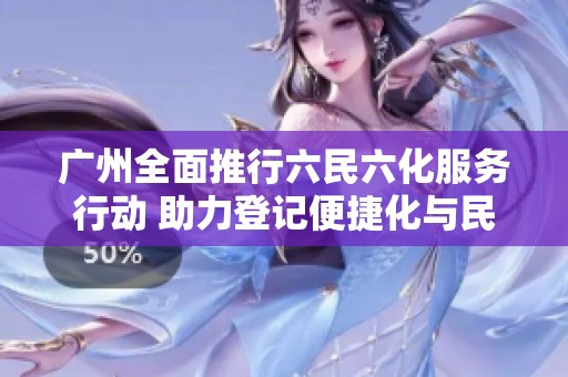 广州全面推行六民六化服务行动 助力登记便捷化与民生改善