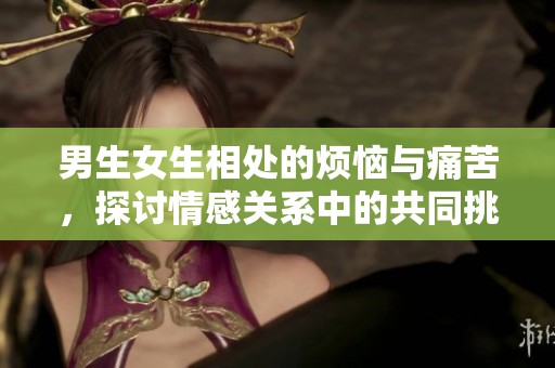 男生女生相处的烦恼与痛苦，探讨情感关系中的共同挑战