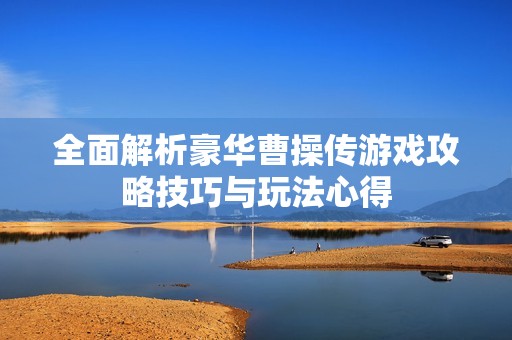全面解析豪华曹操传游戏攻略技巧与玩法心得