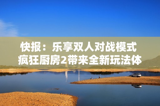 快报：乐享双人对战模式 疯狂厨房2带来全新玩法体验