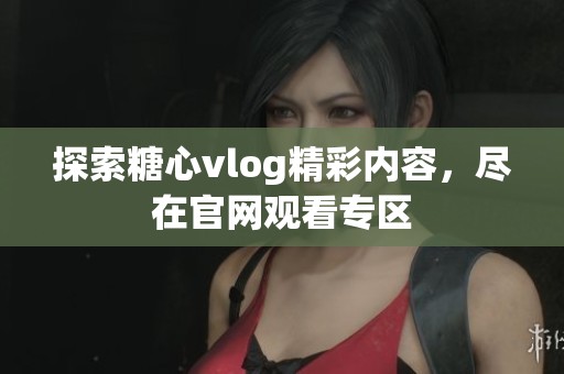 探索糖心vlog精彩内容，尽在官网观看专区