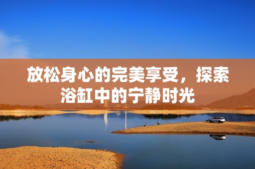 放松身心的完美享受，探索浴缸中的宁静时光