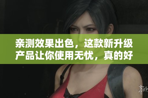 亲测效果出色，这款新升级产品让你使用无忧，真的好到泪奔